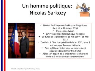 Un homme politique:
Nicolas Sarkozy
• Nicolas Paul Stéphane Sarközy de Nagy-Bocsa
• Il est né le 28 janvier 1955
• Profession: Avocat
• 23e Président de la République française
• La durée de la présidence: 16 mai 2007 – 15 mai
2012
• Candidat à l’élection présidentielle en 2012, mais il
est battu par François Hollande
• Parti politique: Union pour un mouvement
populaire (Droite/ Centre droite)
• Après son départ de la présidence: Membre de
droit et à vie du Conseil constitutionnel

http://fr.wikipedia.org/wiki/Nicolas_Sarkozy

 