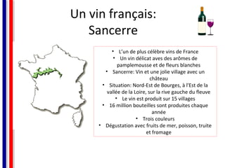 Un vin français:
Sancerre
• L’un de plus célèbre vins de France
• Un vin délicat aves des arômes de
pamplemousse et de fleurs blanches
• Sancerre: Vin et une jolie village avec un
château
• Situation: Nord-Est de Bourges, à l'Est de la
vallée de la Loire, sur la rive gauche du fleuve
• Le vin est produit sur 15 villages
• 16 million bouteilles sont produites chaque
année
• Trois couleurs
• Dégustation avec fruits de mer, poisson, truite
et fromage

 
