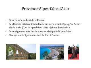 Provence-Alpes-Côte d’Azur
• Situé dans le sud-est de la France

• Les Romains étaient ici du deuxième siècle avant JC jusqu’au 5ème
siècle après JC, et ils appelaient cette région « Provincia »
• Cette région est une destination touristique très populaire
• Chaque année il y a un festival du film à Cannes

 