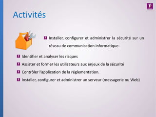 Activités
Installer, configurer et administrer la sécurité sur un
réseau de communication informatique.
Identifier et analyser les risques
Assister et former les utilisateurs aux enjeux de la sécurité
Contrôler l’application de la réglementation.
Installer, configurer et administrer un serveur (messagerie ou Web)
 