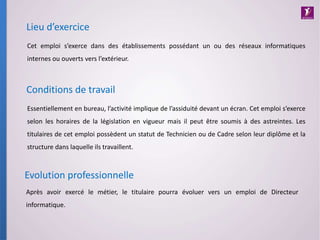Essentiellement en bureau, l’activité implique de l’assiduité devant un écran. Cet emploi s’exerce
selon les horaires de la législation en vigueur mais il peut être soumis à des astreintes. Les
titulaires de cet emploi possèdent un statut de Technicien ou de Cadre selon leur diplôme et la
structure dans laquelle ils travaillent.
Conditions de travail
Lieu d’exercice
Cet emploi s’exerce dans des établissements possédant un ou des réseaux informatiques
internes ou ouverts vers l’extérieur.
Après avoir exercé le métier, le titulaire pourra évoluer vers un emploi de Directeur
informatique.
Evolution professionnelle
 