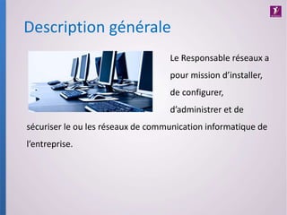 Le Responsable réseaux a
pour mission d’installer,
de configurer,
d’administrer et de
sécuriser le ou les réseaux de communication informatique de
l’entreprise.
Description générale
 