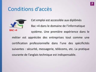 Cet emploi est accessible aux diplômés
Bac +4 dans le domaine de l’informatique
système. Une première expérience dans le
métier est appréciée des entreprises tout comme une
certification professionnelle dans l’une des spécificités
suivantes : sécurité, messagerie, télécoms, etc. La pratique
courante de l’anglais technique est indispensable.
Conditions d’accès
BAC +4
 
