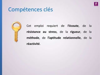 Compétences clés
Cet emploi requiert de l’écoute, de la
résistance au stress, de la rigueur, de la
méthode, de l’aptitude relationnelle, de la
réactivité.
 