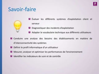 Savoir-faire
Conduire une analyse des besoins des établissements en matière de
d’interconnectivité des systèmes
Définir le profil informatique d’un utilisateur
Mesurer, analyser et optimiser les performances de l’environnement
Identifier les indicateurs de suivi et de contrôle
Évaluer les différents systèmes d’exploitation client et
serveur
Diagnostiquer des incidents d’exploitation
Adapter le vocabulaire technique aux différents utilisateurs
 