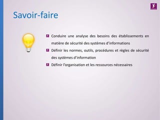 Savoir-faire
Conduire une analyse des besoins des établissements en
matière de sécurité des systèmes d’informations
Définir les normes, outils, procédures et règles de sécurité
des systèmes d’information
Définir l’organisation et les ressources nécessaires
 