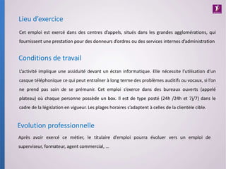L’activité implique une assiduité devant un écran informatique. Elle nécessite l’utilisation d’un
casque téléphonique ce qui peut entraîner à long terme des problèmes auditifs ou vocaux, si l’on
ne prend pas soin de se prémunir. Cet emploi s’exerce dans des bureaux ouverts (appelé
plateau) où chaque personne possède un box. Il est de type posté (24h /24h et 7j/7) dans le
cadre de la législation en vigueur. Les plages horaires s’adaptent à celles de la clientèle cible.
Conditions de travail
Lieu d’exercice
Cet emploi est exercé dans des centres d’appels, situés dans les grandes agglomérations, qui
fournissent une prestation pour des donneurs d’ordres ou des services internes d’administration
Après avoir exercé ce métier, le titulaire d’emploi pourra évoluer vers un emploi de
superviseur, formateur, agent commercial, …
Evolution professionnelle
 