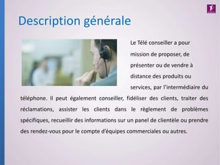 Le Télé conseiller a pour
mission de proposer, de
présenter ou de vendre à
distance des produits ou
services, par l’intermédiaire du
téléphone. Il peut également conseiller, fidéliser des clients, traiter des
réclamations, assister les clients dans le règlement de problèmes
spécifiques, recueillir des informations sur un panel de clientèle ou prendre
des rendez-vous pour le compte d’équipes commerciales ou autres.
Description générale
 