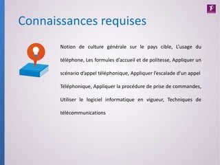 Connaissances requises
Notion de culture générale sur le pays cible, L’usage du
téléphone, Les formules d’accueil et de politesse, Appliquer un
scénario d’appel téléphonique, Appliquer l’escalade d’un appel
Téléphonique, Appliquer la procédure de prise de commandes,
Utiliser le logiciel informatique en vigueur, Techniques de
télécommunications
 