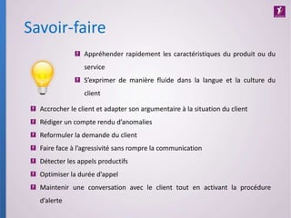 Savoir-faire
Accrocher le client et adapter son argumentaire à la situation du client
Rédiger un compte rendu d’anomalies
Reformuler la demande du client
Faire face à l’agressivité sans rompre la communication
Détecter les appels productifs
Optimiser la durée d’appel
Maintenir une conversation avec le client tout en activant la procédure
d’alerte
Appréhender rapidement les caractéristiques du produit ou du
service
S’exprimer de manière fluide dans la langue et la culture du
client
 
