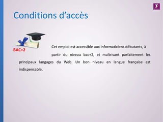 Conditions d’accès
Cet emploi est accessible aux informaticiens débutants, à
partir du niveau bac+2, et maîtrisant parfaitement les
principaux langages du Web. Un bon niveau en langue française est
indispensable.
BAC+2
 