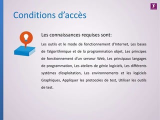 Conditions d’accès
Les connaissances requises sont:
Les outils et le mode de fonctionnement d’Internet, Les bases
de l’algorithmique et de la programmation objet, Les principes
de fonctionnement d’un serveur Web, Les principaux langages
de programmation, Les ateliers de génie logiciels, Les différents
systèmes d’exploitation, Les environnements et les logiciels
Graphiques, Appliquer les protocoles de test, Utiliser les outils
de test.
 