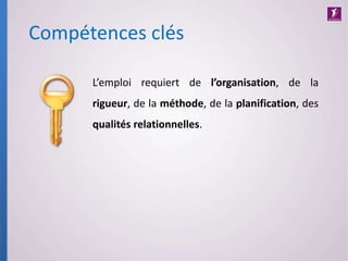 Compétences clés
L’emploi requiert de l’organisation, de la
rigueur, de la méthode, de la planification, des
qualités relationnelles.
 