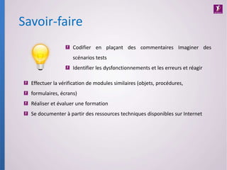 Savoir-faire
Effectuer la vérification de modules similaires (objets, procédures,
formulaires, écrans)
Réaliser et évaluer une formation
Se documenter à partir des ressources techniques disponibles sur Internet
Codifier en plaçant des commentaires Imaginer des
scénarios tests
Identifier les dysfonctionnements et les erreurs et réagir
 