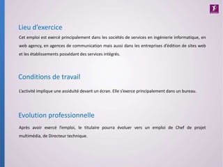 L’activité implique une assiduité devant un écran. Elle s’exerce principalement dans un bureau.
Conditions de travail
Lieu d’exercice
Cet emploi est exercé principalement dans les sociétés de services en ingénierie informatique, en
web agency, en agences de communication mais aussi dans les entreprises d’édition de sites web
et les établissements possédant des services intégrés.
Evolution professionnelle
Après avoir exercé l’emploi, le titulaire pourra évoluer vers un emploi de Chef de projet
multimédia, de Directeur technique.
 