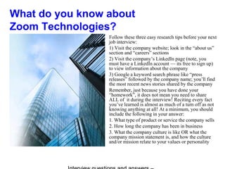 What do you know about
Zoom Technologies?
Follow these three easy research tips before your next
job interview:
1) Visit the company website; look in the “about us”
section and “careers” sections
2) Visit the company’s LinkedIn page (note, you
must have a LinkedIn account — its free to sign up)
to view information about the company
3) Google a keyword search phrase like “press
releases” followed by the company name; you’ll find
the most recent news stories shared by the company
Remember, just because you have done your
“homework”, it does not mean you need to share
ALL of it during the interview! Reciting every fact
you’ve learned is almost as much of a turn off as not
knowing anything at all! At a minimum, you should
include the following in your answer:
1. What type of product or service the company sells
2. How long the company has been in business
3. What the company culture is like OR what the
company mission statement is, and how the culture
and/or mission relate to your values or personality
 
