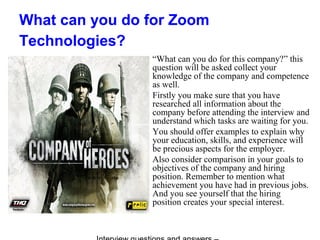 What can you do for Zoom
Technologies?
“What can you do for this company?” this
question will be asked collect your
knowledge of the company and competence
as well.
Firstly you make sure that you have
researched all information about the
company before attending the interview and
understand which tasks are waiting for you.
You should offer examples to explain why
your education, skills, and experience will
be precious aspects for the employer.
Also consider comparison in your goals to
objectives of the company and hiring
position. Remember to mention what
achievement you have had in previous jobs.
And you see yourself that the hiring
position creates your special interest.
 