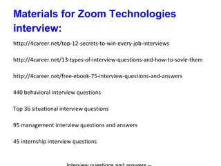 Materials for Zoom Technologies
interview:
http://4career.net/top-12-secrets-to-win-every-job-interviews
http://4career.net/13-types-of-interview-questions-and-how-to-sovle-them
http://4career.net/free-ebook-75-interview-questions-and-answers
440 behavioral interview questions
Top 36 situational interview questions
95 management interview questions and answers
45 internship interview questions
 