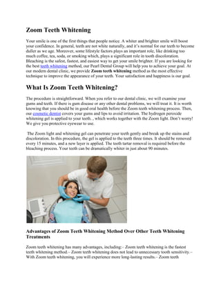 Zoom Teeth Whitening
Your smile is one of the first things that people notice. A whiter and brighter smile will boost
your confidence. In general, teeth are not white naturally, and it’s normal for our teeth to become
duller as we age. Moreover, some lifestyle factors plays an important role, like drinking too
much coffee, tea, soda, or smoking which, plays a significant role in tooth discoloration.
Bleaching is the safest, fastest, and easiest way to get your smile brighter. If you are looking for
the best teeth whitening method, our Pearl Dental Group will help you to achieve your goal. At
our modern dental clinic, we provide Zoom teeth whitening method as the most effective
technique to improve the appearance of your teeth. Your satisfaction and happiness is our goal.
What Is Zoom Teeth Whitening?
The procedure is straightforward. When you refer to our dental clinic, we will examine your
gums and teeth. If there is gum disease or any other dental problems, we will treat it. It is worth
knowing that you should be in good oral health before the Zoom teeth whitening process. Then,
our cosmetic dentist covers your gums and lips to avoid irritation. The hydrogen peroxide
whitening gel is applied to your teeth. , which works together with the Zoom light. Don’t worry!
We give you protective eyewear to use.
The Zoom light and whitening gel can penetrate your teeth gently and break up the stains and
discoloration. In this procedure, the gel is applied to the teeth three times. It should be removed
every 15 minutes, and a new layer is applied. The teeth tartar removal is required before the
bleaching process. Your teeth can be dramatically whiter in just about 90 minutes.
Advantages of Zoom Teeth Whitening Method Over Other Teeth Whitening
Treatments
Zoom teeth whitening has many advantages, including:– Zoom teeth whitening is the fastest
teeth whitening method.– Zoom teeth whitening does not lead to unnecessary tooth sensitivity.–
With Zoom teeth whitening, you will experience more long-lasting results.– Zoom teeth
 