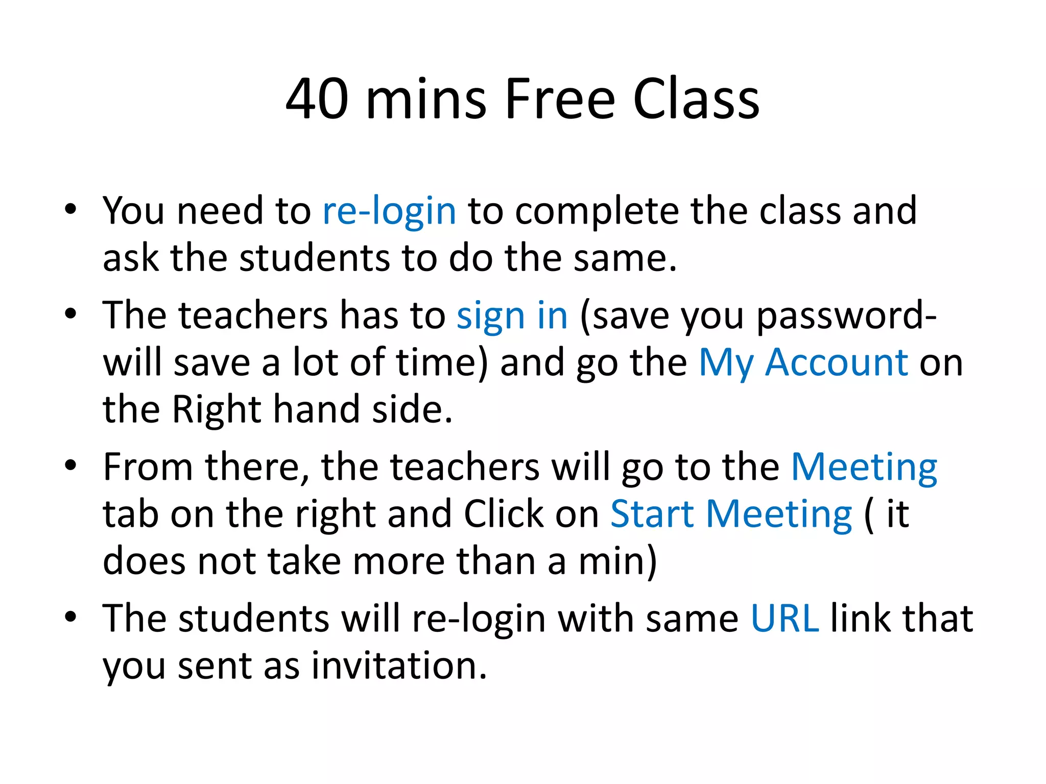 40 mins Free Class
• You need to re-login to complete the class and
ask the students to do the same.
• The teachers has to sign in (save you password-
will save a lot of time) and go the My Account on
the Right hand side.
• From there, the teachers will go to the Meeting
tab on the right and Click on Start Meeting ( it
does not take more than a min)
• The students will re-login with same URL link that
you sent as invitation.
 