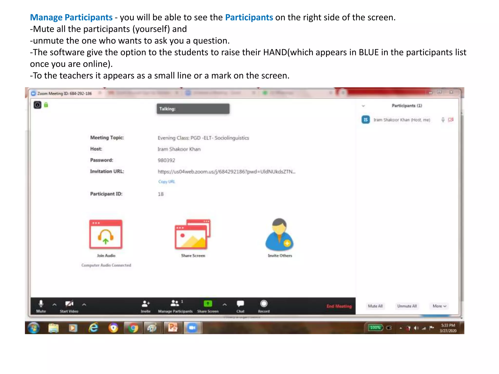 Manage Participants - you will be able to see the Participants on the right side of the screen.
-Mute all the participants (yourself) and
-unmute the one who wants to ask you a question.
-The software give the option to the students to raise their HAND(which appears in BLUE in the participants list
once you are online).
-To the teachers it appears as a small line or a mark on the screen.
 