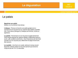 La dégustation
Laurence Freudenreich Dpt Fle
ESCE
360°
Cours 5
Le palais
Appréciez son palais
Goûter un vin se fait en trois temps :
L'attaque : Prenez en bouche une petite gorgée de vin,
maintenez-la en bouche tout en inspirant des petites quantités
d'air. Vous devez distinguer si l'attaque est franche, courte ou
agressive.
La palette : Promenez le vin en bouche et avalez lentement.
Votre langue dispose de capteurs dédiés à différentes saveurs -
sucré, salé, acidité et amertume - d'où l'importance de bien faire
circuler le vin en bouche pour déterminer le degré d'harmonie
des saveurs.
La caudalie : Une fois le vin avalé, estimez le temps durant
lequel les arômes restent en bouche sachant que la bonne
moyenne est de 10 à 12 secondes
 