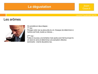 La dégustation
Laurence Freudenreich Dpt Fle
ESCE
Les arômes
On procède en deux étapes :
1er nez :
Plongez votre nez au plus près du vin. Essayez de déterminer si
l’arôme est fruité, boisé ou intense....
2ème nez :
Faites à nouveau une tentative mais après avoir fait tournoyer le
vin dans le verre et déterminez une sensation olfactive
dominante : c'est le deuxième nez.
Zoom
Cours 6
 