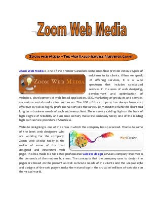 Zoom Web Media is one of the premier Canadian companies that provide various types of
solutions to its clients. When we speak
of offering services, it is a wide
spectrum that includes specialized
services in the area of web designing,
development and optimization of
websites, development of web based application, SEO, marketing of products and services
via various social media sites and so on. The USP of the company has always been cost
effective as well as highly professional services that are custom-made to fulfill the short and
long term business needs of each and every client. These services, riding high on the back of
high degree of reliability and on time delivery make the company today one of the leading
high tech service providers of Australia.
Website designing is one of the areas in which the company has specialized. Thanks to some
of the best web designers who
are working for the company,
Zoom Web Media today is the
maker of some of the best
designed and innovative web
page. This has made it a top rated professional website design services company that meets
the demands of the modern business. The concepts that the company uses to design the
pages are based on the present as well as future needs of the clients and the unique style
and designs of the web pagers make them stand top in the crowd of millions of websites on
the virtual world.
 