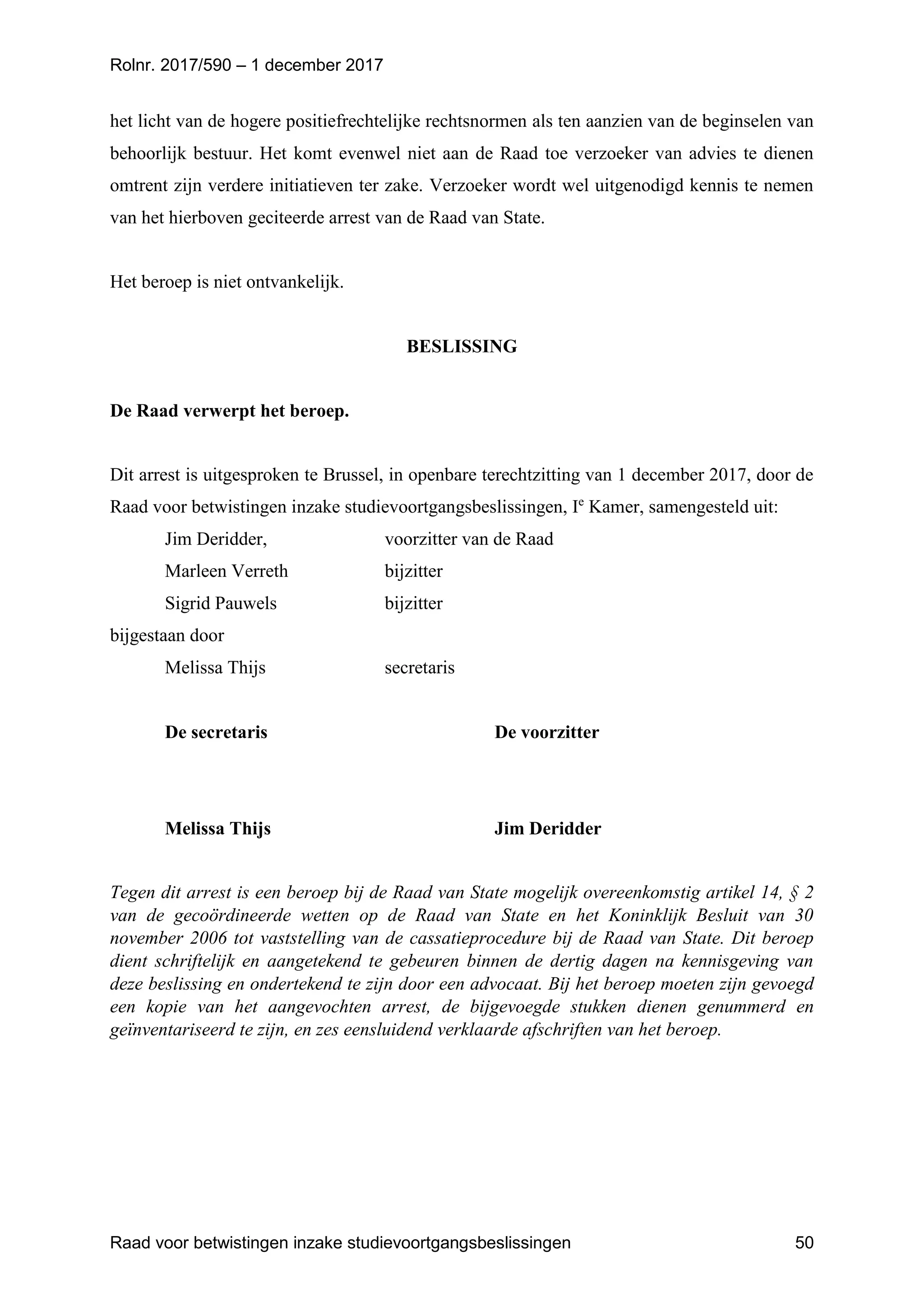 Rolnr. 2017/590 – 1 december 2017
Raad voor betwistingen inzake studievoortgangsbeslissingen 50
het licht van de hogere positiefrechtelijke rechtsnormen als ten aanzien van de beginselen van
behoorlijk bestuur. Het komt evenwel niet aan de Raad toe verzoeker van advies te dienen
omtrent zijn verdere initiatieven ter zake. Verzoeker wordt wel uitgenodigd kennis te nemen
van het hierboven geciteerde arrest van de Raad van State.
Het beroep is niet ontvankelijk.
BESLISSING
De Raad verwerpt het beroep.
Dit arrest is uitgesproken te Brussel, in openbare terechtzitting van 1 december 2017, door de
Raad voor betwistingen inzake studievoortgangsbeslissingen, Ie
Kamer, samengesteld uit:
Jim Deridder, voorzitter van de Raad
Marleen Verreth bijzitter
Sigrid Pauwels bijzitter
bijgestaan door
Melissa Thijs secretaris
De secretaris De voorzitter
Melissa Thijs Jim Deridder
Tegen dit arrest is een beroep bij de Raad van State mogelijk overeenkomstig artikel 14, § 2
van de gecoördineerde wetten op de Raad van State en het Koninklijk Besluit van 30
november 2006 tot vaststelling van de cassatieprocedure bij de Raad van State. Dit beroep
dient schriftelijk en aangetekend te gebeuren binnen de dertig dagen na kennisgeving van
deze beslissing en ondertekend te zijn door een advocaat. Bij het beroep moeten zijn gevoegd
een kopie van het aangevochten arrest, de bijgevoegde stukken dienen genummerd en
geïnventariseerd te zijn, en zes eensluidend verklaarde afschriften van het beroep.
 