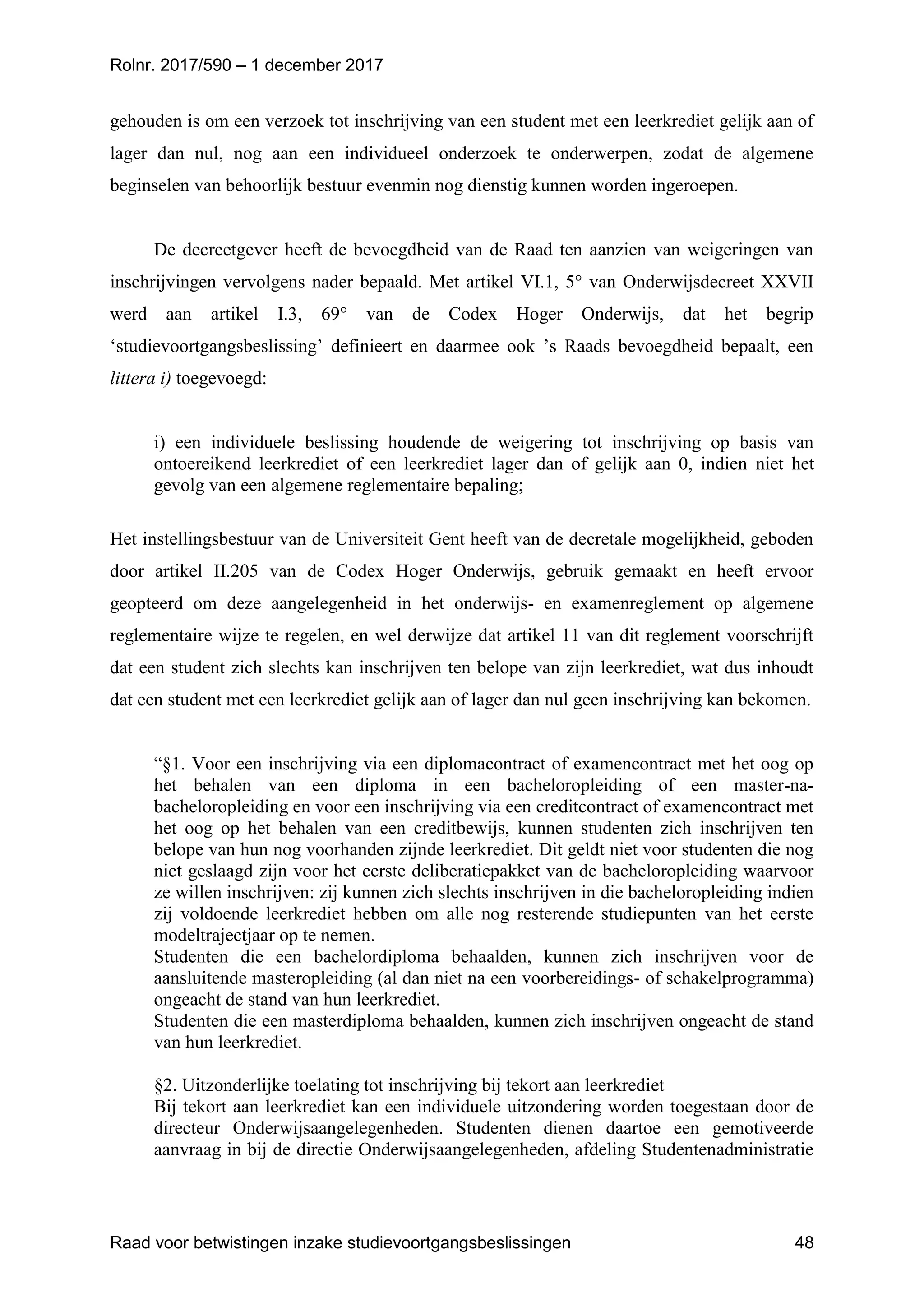 Rolnr. 2017/590 – 1 december 2017
Raad voor betwistingen inzake studievoortgangsbeslissingen 48
gehouden is om een verzoek tot inschrijving van een student met een leerkrediet gelijk aan of
lager dan nul, nog aan een individueel onderzoek te onderwerpen, zodat de algemene
beginselen van behoorlijk bestuur evenmin nog dienstig kunnen worden ingeroepen.
De decreetgever heeft de bevoegdheid van de Raad ten aanzien van weigeringen van
inschrijvingen vervolgens nader bepaald. Met artikel VI.1, 5° van Onderwijsdecreet XXVII
werd aan artikel I.3, 69° van de Codex Hoger Onderwijs, dat het begrip
‘studievoortgangsbeslissing’ definieert en daarmee ook ’s Raads bevoegdheid bepaalt, een
littera i) toegevoegd:
i) een individuele beslissing houdende de weigering tot inschrijving op basis van
ontoereikend leerkrediet of een leerkrediet lager dan of gelijk aan 0, indien niet het
gevolg van een algemene reglementaire bepaling;
Het instellingsbestuur van de Universiteit Gent heeft van de decretale mogelijkheid, geboden
door artikel II.205 van de Codex Hoger Onderwijs, gebruik gemaakt en heeft ervoor
geopteerd om deze aangelegenheid in het onderwijs- en examenreglement op algemene
reglementaire wijze te regelen, en wel derwijze dat artikel 11 van dit reglement voorschrijft
dat een student zich slechts kan inschrijven ten belope van zijn leerkrediet, wat dus inhoudt
dat een student met een leerkrediet gelijk aan of lager dan nul geen inschrijving kan bekomen.
“§1. Voor een inschrijving via een diplomacontract of examencontract met het oog op
het behalen van een diploma in een bacheloropleiding of een master-na-
bacheloropleiding en voor een inschrijving via een creditcontract of examencontract met
het oog op het behalen van een creditbewijs, kunnen studenten zich inschrijven ten
belope van hun nog voorhanden zijnde leerkrediet. Dit geldt niet voor studenten die nog
niet geslaagd zijn voor het eerste deliberatiepakket van de bacheloropleiding waarvoor
ze willen inschrijven: zij kunnen zich slechts inschrijven in die bacheloropleiding indien
zij voldoende leerkrediet hebben om alle nog resterende studiepunten van het eerste
modeltrajectjaar op te nemen.
Studenten die een bachelordiploma behaalden, kunnen zich inschrijven voor de
aansluitende masteropleiding (al dan niet na een voorbereidings- of schakelprogramma)
ongeacht de stand van hun leerkrediet.
Studenten die een masterdiploma behaalden, kunnen zich inschrijven ongeacht de stand
van hun leerkrediet.
§2. Uitzonderlijke toelating tot inschrijving bij tekort aan leerkrediet
Bij tekort aan leerkrediet kan een individuele uitzondering worden toegestaan door de
directeur Onderwijsaangelegenheden. Studenten dienen daartoe een gemotiveerde
aanvraag in bij de directie Onderwijsaangelegenheden, afdeling Studentenadministratie
 