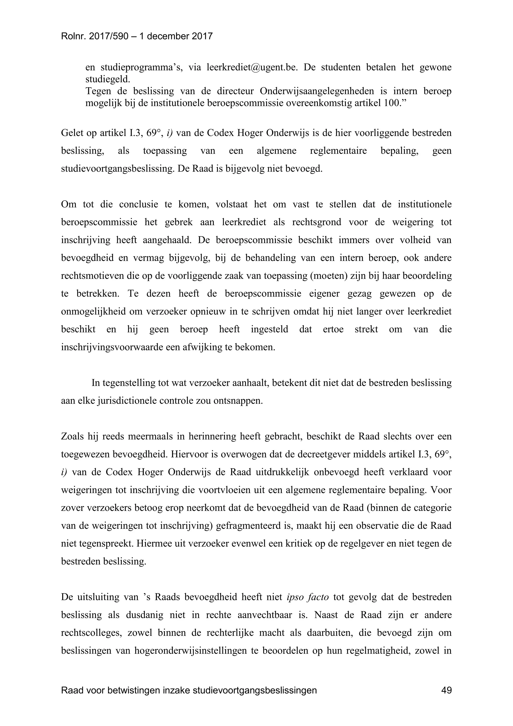 Rolnr. 2017/590 – 1 december 2017
Raad voor betwistingen inzake studievoortgangsbeslissingen 49
en studieprogramma’s, via leerkrediet@ugent.be. De studenten betalen het gewone
studiegeld.
Tegen de beslissing van de directeur Onderwijsaangelegenheden is intern beroep
mogelijk bij de institutionele beroepscommissie overeenkomstig artikel 100.”
Gelet op artikel I.3, 69°, i) van de Codex Hoger Onderwijs is de hier voorliggende bestreden
beslissing, als toepassing van een algemene reglementaire bepaling, geen
studievoortgangsbeslissing. De Raad is bijgevolg niet bevoegd.
Om tot die conclusie te komen, volstaat het om vast te stellen dat de institutionele
beroepscommissie het gebrek aan leerkrediet als rechtsgrond voor de weigering tot
inschrijving heeft aangehaald. De beroepscommissie beschikt immers over volheid van
bevoegdheid en vermag bijgevolg, bij de behandeling van een intern beroep, ook andere
rechtsmotieven die op de voorliggende zaak van toepassing (moeten) zijn bij haar beoordeling
te betrekken. Te dezen heeft de beroepscommissie eigener gezag gewezen op de
onmogelijkheid om verzoeker opnieuw in te schrijven omdat hij niet langer over leerkrediet
beschikt en hij geen beroep heeft ingesteld dat ertoe strekt om van die
inschrijvingsvoorwaarde een afwijking te bekomen.
In tegenstelling tot wat verzoeker aanhaalt, betekent dit niet dat de bestreden beslissing
aan elke jurisdictionele controle zou ontsnappen.
Zoals hij reeds meermaals in herinnering heeft gebracht, beschikt de Raad slechts over een
toegewezen bevoegdheid. Hiervoor is overwogen dat de decreetgever middels artikel I.3, 69°,
i) van de Codex Hoger Onderwijs de Raad uitdrukkelijk onbevoegd heeft verklaard voor
weigeringen tot inschrijving die voortvloeien uit een algemene reglementaire bepaling. Voor
zover verzoekers betoog erop neerkomt dat de bevoegdheid van de Raad (binnen de categorie
van de weigeringen tot inschrijving) gefragmenteerd is, maakt hij een observatie die de Raad
niet tegenspreekt. Hiermee uit verzoeker evenwel een kritiek op de regelgever en niet tegen de
bestreden beslissing.
De uitsluiting van ’s Raads bevoegdheid heeft niet ipso facto tot gevolg dat de bestreden
beslissing als dusdanig niet in rechte aanvechtbaar is. Naast de Raad zijn er andere
rechtscolleges, zowel binnen de rechterlijke macht als daarbuiten, die bevoegd zijn om
beslissingen van hogeronderwijsinstellingen te beoordelen op hun regelmatigheid, zowel in
 