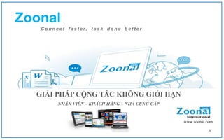 Zoonal
   Connect faster, task done better




  GIẢI PHÁP CỘNG TÁC KHÔNG GIỚI HẠN
        NHÂN VIÊN – KHÁCH HÀNG – NHÀ CUNG CẤP


                                                www.zoonal.com

                                                            1
 