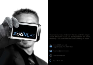 EwwwENTS.com AG
Argentinierstr. 21/4, 1040 Wien
business@zooners.com
+43 1 89 01 257
www.zooners.com
Sie erreichen uns auf der Zooners-Website, per E-Mail und per-
sönlich. Erforschen Sie mit uns die Möglichkeiten des Mobile
Marketings – und bauen dabei auf unsere Erfahrung als Pionier.
 