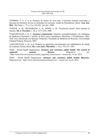 Vivências: Revista Eletrônica de Extensão da URI
                                             ISSN 1809-1636



TENÓRIO, T. G. S. et al. Pesquisa de fatores de risco para a brucelose humana associados à
presença de brucelose bovina no município de correntes, estado de Pernambuco, Brasil. Arq. Inst.
Biol., São Paulo, v. 75, n. 4, p. 415-421, out./dez., 2008.
TENTER, A. M.; HECKEROTH, A. R.; WEISS, L. M. Toxoplasma gondii: from animals to
humans. Int. J. Parasitol, v. 30, p. 1217-1258, 2000.
VASCONCELOS, C. G. C. Zoonoses ocupacionais: Inquérito soroepidemiológico em estudantes
de Medicina Veterinária e Análise de Risco para Leptospirose, Brucelose e Toxoplasmose. 2003,
105f. Tese (Doutorado em Doenças Tropicais)- Faculdade de Medicina de Botucatu, Universidade
Estadual Paulista, Botucatu, 2003.
VASCONCELOS, L. M. et al. Pesquisa de aglutininas anti-leptospira em trabalhadores de cidade
de Londrina, Paraná, Brasil. Rev. Lat-Amer. Microbiol, v. 35, p. 153-157, 1993.
WHO – World Health Organization. Zoonoses and veterinary public health: The control of
neglected             zoonotic               diseases.            Disponível           em:
<http://www.who.int/zoonoses/control_neglected_zoonoses/en/>. Acesso em: 16 set. 2012.
WHO – World Health Organization. Zoonoses and veterinary public health: Diaseases.
Disponível em: <http://www.who.int/zoonoses/diseases/en/>. Acesso em: 16 set. 2012.




       Vivências. Vol.8, N.15: p.89-98, Outubro/2012                                         98
 