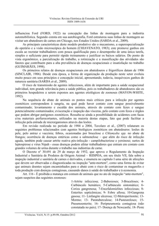 Vivências: Revista Eletrônica de Extensão da URI
                                             ISSN 1809-1636



influenciou Ford (FORD, 1922) na concepção das linhas de montagem para a indústria
automobilística. Segundo consta em sua autobiografia, Ford estruturou suas linhas de montagem ao
visitar um abatedouro de carnes em Chicago, nos Estados Unidos (SARDA et al., 2009).
       As principais características deste modelo produtivo são o mecanismo, a superespecialização
do operário e a visão microscópica do homem (CHIAVENATO, 1983); este promove ganhos em
escala ao recrutar trabalhadores com pouca qualificação para o desempenho de uma única tarefa,
simples o suficiente para permitir rápido treinamento e justificar os baixos salários. Do ponto de
vista ergonômico, a parcialização do trabalho, a rotinização e a massificação das atividades são
fatores que contribuem para a alta prevalência de doenças ocupacionais e insatisfação no trabalho
(GUIMARÃES, 1998).
       Os primeiros relatos de doenças ocupacionais em abatedouros e frigoríficos datam de 1906
(SINCLAIR, 1906). Desde esta época, a forma de organização da produção neste setor evoluiu
muito pouco em seus princípios e concepção inicial, apresentando, todavia, inequívocos ganhos de
natureza sanitária (SARDA et al., 2009).
       O risco de transmissão de agentes infecciosos, além de importante para a saúde ocupacional
individual, tem grande relevância para a saúde pública, pois os trabalhadores de abatedouros são os
primeiros hospedeiros a serem expostos aos agentes etiológicos de zoonoses (MAYON-WHITE,
1992).
       Na sequência de abate de animais os pontos mais críticos para a infecção por agentes
zoonóticos correspondem à sangria, na qual pode haver contato com sangue possivelmente
contaminado; levantamento e escalda dos animais, através do contato com fezes e sangue
potencialmente contaminados; evisceração e inspeção das vísceras, pelo contato com fezes e órgãos
que podem abrigar patógenos zoonóticos. Ressalta-se ainda a possibilidade de acidentes com facas
e/ou materiais perfurocortantes, utilizados na maioria destas etapas, fato que pode facilitar a
infecção pela entrada de microrganismos através das lesões.
       Em revisão realizada no período de 1984 a 2004, Tavolaro et al., (2007) relataram os
seguintes problemas relacionados com agentes biológicos zoonóticos em abatedouros: lesões de
pele, pelo antraz e vaccinia; febres, ocasionadas por brucelose e Chlamydia spp. no abate de
frangos; ocorrência de doenças entéricas como a salmonelose – que além do risco de infecção
aguda, também pode causar artrite reativa pós-infecção - campilobacteriose e yersinose; surtos de
leptospirose e vírus Nipah - essas doenças podem afetar trabalhadores que entram em contato com
grandes volumes de urina durante o trabalho nas indústrias de carne.
       O Decreto nº 30.691 de 29 de março de 1952, que aprova o Regulamento da Inspeção
Industrial e Sanitária de Produtos de Origem Animal – RIISPOA, em seu título VII, fala sobre a
inspeção industrial e sanitária de carnes e derivados, e enumera no capítulo I uma série de afecções
que devem ser observadas e diagnosticadas na inspeção "ante-mortem", como uma forma de evitar
que animais doentes sejam encaminhados para o abate com o risco de contaminar os magarefes e
toda produção com doenças contagiosas, causando danos à saúde do trabalhador e à economia.
       Art. 116 - É proibida a matança em comum de animais que no ato de inspeção “ante-mortem",
sejam suspeitos das seguintes zoonoses:
                                             1-Artrite infecciosa; 2-Babesioses; 3-Bruceloses; 4-
                                             Carbúnculo hemático; 5-Carbúnculo sintomático; 6-
                                             Coriza gangrenosa; 7-Encefalomielites infecciosas; 8-
                                             Enterites septicêmicas; 9- Febre aftosa; 10-Gangrena
                                             gasosa; 11- Linfangite ulcerosa; 12-Metroperitonite; 13-
                                             Mormo; 13- Paratuberculose; 14-Pasteureloses; 15-
                                             Pneumoenterite; 16- Peripneumonia contagiosa (não
                                             constatada no país); 17- Doença de Newcastle; 18- Peste

       Vivências. Vol.8, N.15: p.89-98, Outubro/2012                                              91
 