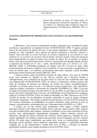 Vivências: Revista Eletrônica de Extensão da URI
                                             ISSN 1809-1636



                                                bovina (não existente no país); 19- Peste suína; 20-
                                                Raiva e pseudo-raiva (doença de Aujezsky); 21- Raiva;
                                                22- Tétano; 23- Tularemia (não existente no país); 24-
                                                Tripanossomíases; 25-Tuberculose. (BRASIL, 2012, p.
                                                27).


ALGUMAS ZOONOSES DE IMPORTÂNCIA OCUPACIONAL EM ABATEDOUROS
Brucelose


       A Brucelose é uma zoonose de distribuição mundial, responsável por consideráveis perdas
econômicas, especialmente na população bovina (VASCONCELOS, 2003). O agente causador
trata-se de uma bactéria do gênero Brucella, no qual existe, atualmente, seis espécies diferentes,
podendo ter como hospedeiro várias espécies de animais domésticos e silvestres, inclusive o
homem. Entre elas estão: B. abortus (bovinos); B. melitensis (caprinos); B. suis (suínos); B. canis
(caninos); B. ovis (ovinos) e B. neotomae (rato do deserto, Neotomae lepida). Todos estes agentes já
foram diagnosticados na espécie humana, com exceção do último. No ser humano, os quadros
clínicos mais graves são provocados pela B. melitensis, decrescendo em gravidade quando a doença
é decorrente da infecção por B. suis e, assim, sucessivamente para a B. abortus e B. canis.
(BRASIL, 2006). A enfermidade predomina em adultos, entre 20 e 50 anos de idade, sendo
excepcionalmente observada na infância. O sexo masculino é o mais acometido, na proporção de 5
casos em homens para 1 em mulheres, provavelmente pela maior exposição e pelas atividades
profissionais desenvolvidas pelos homens (BIGLER, 1997).
       A doença continua sendo um problema mundial de saúde pública, com cerca de 500.000
novos casos humanos de infecção ao ano. Deve-se ressaltar que a brucelose humana é
subdiagnosticada, com a estimativa de que pelo menos 25 casos não são reconhecidos para cada
caso diagnosticado (VASCONCELOS, 2003). No Brasil, as informações, embora escassas, dão
conta da ocorrência da brucelose em humanos, de acordo com estudos soroepidemiológicos
realizados em diversas partes do país e em diferentes grupos ocupacionais, como fazendeiros,
vaqueiros, médicos veterinários e funcionários de matadouro (TENÓRIO et al., 2008). O governo
do estado do Tocantins divulgou uma nota técnica no ano de 2008, na qual relata que em maio do
mesmo ano foram notificados doze (12) casos, em trabalhadores de um frigorífico em Araguaína,
estado do Tocantins (SANTOS, 2010). No estado do Maranhão, em 2006, observou-se que 5,97%
(25/419) de animais, de um abatedouro municipal, submetidos ao teste de triagem (Antígeno
Acidificado Tamponado - AAT) foram soropositivos para brucelose; 10,16% (6/59) de amostras de
soro humano examinadas, de trabalhadores do mesmo abatedouro, foram positivas ao teste de
triagem e, posteriormente, confirmadas pelo teste 2-Mercapto-etanol (SANTOS, et al., 2007).
       A doença, em sua fase crônica, pode comprometer vários órgãos e tecidos, podendo
apresentar sintomas como fadiga em atividades físicas, mal-estar, perda ponderal, febre, sudorese
com odor de palha azeda, sopro cardíaco, exantema, exoftalmites, uveíte, sinais neurológicos focais,
icterícia, tosse, esplenomegalia, hepatomegalia, adenopatias, cefaleia, adinamia, anorexia, dor
abdominal, alteração do transito intestinal, dor testicular, humor depressivo, alteração do sono,
orquite, epididimite. Em mulheres, podem ainda apresentar casos de salpingite, cervicite e abcesso
pélvico. Há ainda outras complicações que podem advir, como as osteoarticulares, encefalite,
meningite, neurite periférica, artrite supurativa, endocardite vegetativa, e endocardite bacteriana
subaguda, que se não diagnosticada e tratada pode levar ao óbito, e infecções no aparelho
geniturinário, podendo causar redução da potência sexual (SANTOS, 2010).

       Vivências. Vol.8, N.15: p.89-98, Outubro/2012                                               92
 