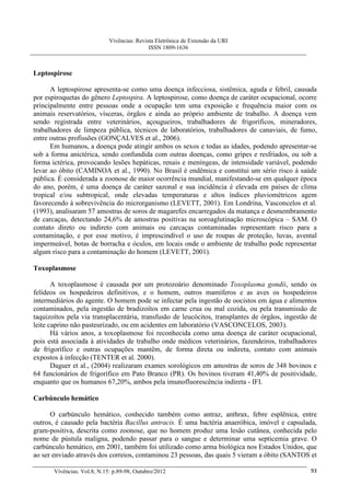 Vivências: Revista Eletrônica de Extensão da URI
                                             ISSN 1809-1636



Leptospirose

      A leptospirose apresenta-se como uma doença infecciosa, sistêmica, aguda e febril, causada
por espiroquetas do gênero Leptospira. A leptospirose, como doença de caráter ocupacional, ocorre
principalmente entre pessoas onde a ocupação tem uma exposição e frequência maior com os
animais reservatórios, vísceras, órgãos e ainda ao próprio ambiente de trabalho. A doença vem
sendo registrada entre veterinários, açougueiros, trabalhadores de frigoríficos, mineradores,
trabalhadores de limpeza pública, técnicos de laboratórios, trabalhadores de canaviais, de fumo,
entre outras profissões (GONÇALVES et al., 2006).
      Em humanos, a doença pode atingir ambos os sexos e todas as idades, podendo apresentar-se
sob a forma anictérica, sendo confundida com outras doenças, como gripes e resfriados, ou sob a
forma ictérica, provocando lesões hepáticas, renais e meníngeas, de intensidade variável, podendo
levar ao óbito (CAMINOA et al., 1990). No Brasil é endêmica e constitui um sério risco à saúde
pública. É considerada a zoonose de maior ocorrência mundial, manifestando-se em qualquer época
do ano, porém, é uma doença de caráter sazonal e sua incidência é elevada em países de clima
tropical e/ou subtropical, onde elevadas temperaturas e altos índices pluviométricos agem
favorecendo à sobrevivência do microrganismo (LEVETT, 2001). Em Londrina, Vasconcelos et al.
(1993), analisaram 57 amostras de soros de magarefes encarregados da matança e desmembramento
de carcaças, detectando 24,6% de amostras positivas na soroaglutinação microscópica – SAM. O
contato direto ou indireto com animais ou carcaças contaminadas representam risco para a
contaminação, e por esse motivo, é imprescindível o uso de roupas de proteção, luvas, avental
impermeável, botas de borracha e óculos, em locais onde o ambiente de trabalho pode representar
algum risco para a contaminação do homem (LEVETT, 2001).

Toxoplasmose

       A toxoplasmose é causada por um protozoário denominado Toxoplasma gondii, sendo os
felídeos os hospedeiros definitivos, e o homem, outros mamíferos e as aves os hospedeiros
intermediários do agente. O homem pode se infectar pela ingestão de oocistos em água e alimentos
contaminados, pela ingestão de bradizoítos em carne crua ou mal cozida, ou pela transmissão de
taquizoítos pela via transplacentária, transfusão de leucócitos, transplantes de órgãos, ingestão de
leite caprino não pasteurizado, ou em acidentes em laboratório (VASCONCELOS, 2003).
       Há vários anos, a toxoplasmose foi reconhecida como uma doença de caráter ocupacional,
pois está associada à atividades de trabalho onde médicos veterinários, fazendeiros, trabalhadores
de frigorífico e outras ocupações mantêm, de forma direta ou indireta, contato com animais
expostos à infecção (TENTER et al. 2000).
       Daguer et al., (2004) realizaram exames sorológicos em amostras de soros de 348 bovinos e
64 funcionários de frigorífico em Pato Branco (PR). Os bovinos tiveram 41,40% de positividade,
enquanto que os humanos 67,20%, ambos pela imunofluorescência indireta - IFI.

Carbúnculo hemático

      O carbúnculo hemático, conhecido também como antraz, anthrax, febre esplênica, entre
outros, é causado pela bactéria Bacillus antracis. É uma bactéria anaeróbica, imóvel e capsulada,
gram-positiva, descrita como zoonose, que no homem produz uma lesão cutânea, conhecida pelo
nome de pústula maligna, podendo passar para o sangue e determinar uma septicemia grave. O
carbúnculo hemático, em 2001, também foi utilizado como arma biológica nos Estados Unidos, que
ao ser enviado através dos correios, contaminou 23 pessoas, das quais 5 vieram a óbito (SANTOS et

       Vivências. Vol.8, N.15: p.89-98, Outubro/2012                                             93
 