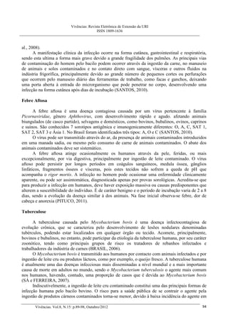 Vivências: Revista Eletrônica de Extensão da URI
                                             ISSN 1809-1636



al., 2008).
       A manifestação clínica da infecção ocorre na forma cutânea, gastrointestinal e respiratória,
sendo esta ultima a forma mais grave devido a grande fragilidade dos pulmões. As principais vias
de contaminação do homem pelo bacilo podem ocorrer através da ingestão da carne, no manuseio
de animais e solos contaminados e no contato direto com sangue, vísceras e outros fluidos na
indústria frigorífica, principalmente devido ao grande número de pequenos cortes ou perfurações
que ocorrem pelo manuseio diário das ferramentas de trabalho, como facas e ganchos, deixando
uma porta aberta à entrada do microrganismo que pode penetrar no corpo, desenvolvendo uma
infecção na forma cutânea após dias de incubação (SANTOS, 2010).

Febre Aftosa

       A febre aftosa é uma doença contagiosa causada por um vírus pertencente à família
Picornaviridae, gênero Aphthovirus, com desenvolvimento rápido e agudo. afetando animais
biungulados (de casco partido), selvagens e domésticos, como bovinos, bubalinos, ovinos, caprinos
e suínos. São conhecidos 7 sorotipos antigênica e imunogenicamente diferentes: O, A, C, SAT 1,
SAT 2, SAT 3 e Ásia 1. No Brasil foram identificados três tipos: A, O e C (SANTOS, 2010).
       O vírus pode ser transmitido através do ar, da presença de animais contaminados introduzidos
em uma manada sadia, ou mesmo pelo consumo de carne de animais contaminados. O abate dos
animais contaminados deve ser sistemático.
       A febre aftosa atinge ocasionalmente os humanos através da pele, feridas, ou mais
excepcionalmente, por via digestiva, principalmente por ingestão de leite contaminado. O vírus
aftoso pode persistir por longos períodos em coágulos sanguíneos, medula óssea, gânglios
linfáticos, fragmentos ósseos e vísceras, pois estes tecidos não sofrem a queda de pH que
acompanha o rigor mortis. A infecção no homem pode ocasionar uma enfermidade clinicamente
aparente, ou pode ser assintomática, diagnosticada apenas por provas sorológicas. Acredita-se que
para produzir a infecção em humanos, deve haver exposição massiva ou causas predisponentes que
alterem a suscetibilidade do indivíduo. É de caráter benigno e o período de incubação varia de 2 a 8
dias, sendo a evolução da doença similar à dos animais. Na fase inicial observa-se febre, dor de
cabeça e anorexia (PITUCO, 2011).

Tuberculose

      A tuberculose causada pelo Mycobacterium bovis é uma doença infectocontagiosa de
evolução crônica, que se caracteriza pelo desenvolvimento de lesões nodulares denominadas
tubérculos, podendo estar localizados em qualquer órgão ou tecido. Acomete, principalmente,
bovinos e bubalinos, no entanto, pode participar da etiologia da tuberculose humana, por seu caráter
zoonótico, tendo como principais grupos de risco os tratadores de rebanhos infectados e
trabalhadores da indústria de carnes (BRASIL, 2006).
      O Mycobacterium bovis é transmitido aos humanos por contacto com animais infectados e por
ingestão de leite cru ou produtos lácteos, como por exemplo, o queijo fresco. A tuberculose humana
é atualmente uma das doenças infecciosas mais disseminadas a nível mundial e a mais importante
causa de morte em adultos no mundo, sendo o Mycobacterium tuberculosis o agente mais comum
nos humanos, havendo, contudo, uma proporção de casos que é devida ao Mycobacterium bovis
(SÁ e FERREIRA, 2007).
      Indiscutivelmente, a ingestão de leite cru contaminado constitui uma das principais formas de
infecção humana pelo bacilo bovino. O risco para a saúde pública de se contrair o agente pela
ingestão de produtos cárneos contaminados torna-se menor, devido à baixa incidência do agente em

       Vivências. Vol.8, N.15: p.89-98, Outubro/2012                                             94
 