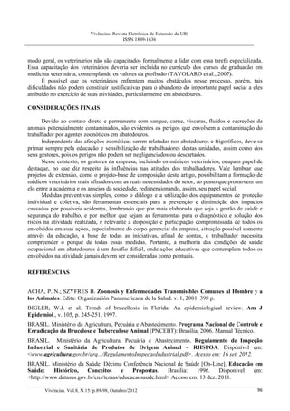 Vivências: Revista Eletrônica de Extensão da URI
                                             ISSN 1809-1636



modo geral, os veterinários não são capacitados formalmente a lidar com essa tarefa especializada.
Essa capacitação dos veterinários deveria ser incluída no currículo dos cursos de graduação em
medicina veterinária, contemplando os valores da profissão (TAVOLARO et al., 2007).
      É possível que os veterinários enfrentem muitos obstáculos nesse processo, porém, tais
dificuldades não podem constituir justificativas para o abandono do importante papel social a eles
atribuído no exercício de suas atividades, particularmente em abatedouros.

CONSIDERAÇÕES FINAIS

      Devido ao contato direto e permanente com sangue, carne, vísceras, fluidos e secreções de
animais potencialmente contaminados, são evidentes os perigos que envolvem a contaminação do
trabalhador por agentes zoonóticos em abatedouros.
      Independente das afecções zoonóticas serem relatadas nos abatedouros e frigoríficos, deve-se
primar sempre pela educação e sensibilização de trabalhadores destas unidades, assim como dos
seus gestores, pois os perigos não podem ser negligenciados ou descartados.
      Nesse contexto, os gestores da empresa, incluindo os médicos veterinários, ocupam papel de
destaque, no que diz respeito às influências nas atitudes dos trabalhadores. Vale lembrar que
projetos de extensão, como o projeto-base de composição deste artigo, possibilitam a formação de
médicos veterinários mais afinados com as reais necessidades do setor, ao passo que promovem um
elo entre a academia e os anseios da sociedade, redimensionando, assim, seu papel social.
      Medidas preventivas simples, como o diálogo e a utilização dos equipamentos de proteção
individual e coletiva, são ferramentas essenciais para a prevenção e diminuição dos impactos
causados por possíveis acidentes, lembrando que por mais elaborada que seja a gestão de saúde e
segurança do trabalho, e por melhor que sejam as ferramentas para o diagnóstico e solução dos
riscos na atividade realizada, é relevante a disposição e participação compromissada de todos os
envolvidos em suas ações, especialmente do corpo gerencial da empresa, situação possível somente
através da educação, a base de todas as iniciativas, afinal de contas, o trabalhador necessita
compreender o porquê de todas essas medidas. Portanto, a melhoria das condições de saúde
ocupacional em abatedouros é um desafio difícil, onde ações educativas que contemplem todos os
envolvidos na atividade jamais devem ser consideradas como pontuais.

REFERÊNCIAS


ACHA, P. N.; SZYFRES B. Zoonosis y Enfermedades Transmisibles Comunes al Hombre y a
los Animales. Edita: Organización Panamericana de la Salud. v. 1, 2001. 398 p.
BIGLER, W.J. et al. Trends of brucellosis in Florida: An epidemiological review. Am J
Epidemiol., v. 105, p. 245-251, 1997.
BRASIL. Ministério da Agricultura, Pecuária e Abastecimento. Programa Nacional de Controle e
Erradicação da Brucelose e Tuberculose Animal (PNCEBT): Brasília, 2006. Manual Técnico.
BRASIL. Ministério da Agricultura, Pecuária e Abastecimento. Regulamento de Inspeção
Industrial e Sanitária de Produtos de Origem Animal – RIISPOA. Disponível em:
<www.agricultura.gov.br/arq.../RegulamentoInspecaoIndustrial.pdf>. Acesso em: 16 set. 2012.
BRASIL. Ministério da Saúde. Décima Conferência Nacional de Saúde [On-Line]. Educação em
Saúde:    Histórico,    Conceitos     e   Propostas.   Brasília:  1996.     Disponível em:
<http://www.datasus.gov.br/cns/temas/educacaosaude.html> Acesso em: 13 dez. 2011.

       Vivências. Vol.8, N.15: p.89-98, Outubro/2012                                           96
 