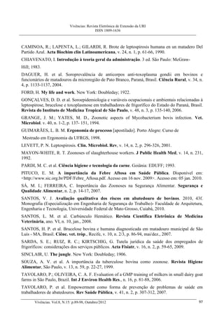 Vivências: Revista Eletrônica de Extensão da URI
                                             ISSN 1809-1636



CAMINOA, R.; LAPENTA, L.; GILARDI, R. Brote de leptospirosis humana en un matadero Del
Partido Azul. Acta Biochim clin Latinoamericana, v. 24, n. 1, p. 61-66, 1990.
CHIAVENATO, I. Introdução à teoria geral da administração. 3 ed. São Paulo: McGraw-
Hill; 1983.
DAGUER, H. et al. Soroprevalência de anticorpos anti-toxoplasma gondii em bovinos e
funcionários de matadouros da microregião de Pato Branco, Paraná, Brasil. Ciência Rural, v. 34, n.
4, p. 1133-1137, 2004.
FORD, H. My life and work. New York: Doubleday; 1922.
GONÇALVES, D. D. et al. Soroepidemiologia e variáveis ocupacionais e ambientais relacionadas à
leptospirose, brucelose e toxoplasmose em trabalhadores de frigorífico do Estado do Paraná, Brasil.
Revista do Instituto de Medicina Tropical de São Paulo, v. 48, n. 3, p. 135-140, 2006.
GRANGE, J. M.; YATES, M. D., Zoonotic aspects of Mycobacterium bovis infection. Vet.
Microbiol. v. 40, n. 1-2, p. 137- 151, 1994.
GUIMARÃES, L. B. M. Ergonomia de processo [apostilado]. Porto Alegre: Curso de
Mestrado em Ergonomia da UFRGS, 1998.
LEVETT, P. N. Leptospirosis. Clin. Microbiol. Rev, v. 14, n. 2, p. 296-326, 2001.
MAYON-WHITE, R. T. Zoonoses of slaughterhouse workers. J Public Health Med, v. 14, n. 231,
1992.
PARDI, M. C. et al. Ciência higiene e tecnologia da carne. Goiânia: EDUFF; 1993.
PITUCO, E. M. A importância da Febre Aftosa em Saúde Pública. Disponível em:
<http://www.sic.org.br/PDF/Febre_Aftosa.pdf. Acesso em 16 nov. 2009>. Acesso em: 05 jan. 2010.
SÁ, M. I.; FERREIRA, C. Importância das Zoonoses na Segurança Alimentar. Segurança e
Qualidade Alimentar, n. 2, p. 14-17, 2007.
SANTOS, V. J. Avaliação qualitativa dos riscos em abatedouro de bovinos. 2010, 43f.
Monografia (Especialização em Engenharia de Segurança do Trabalho)- Faculdade de Arquitetura,
Engenharia e Tecnologia, Universidade Federal de Mato Grosso, Cuiabá, 2010.
SANTOS, L. M. et al. Carbúnculo Hemático. Revista Científica Eletrônica de Medicina
Veterinária, ano. VI, n. 10, jan., 2008.
SANTOS, H. P. et al. Brucelose bovina e humana diagnosticada em matadouro municipal de São
Luís - MA, Brasil. Ciênc. vet. tróp., Recife, v. 10, n. 2/3, p. 86-94, mai/dez., 2007.
SARDA, S. E.; RUIZ, R. C.; KIRTSCHIG, G. Tutela jurídica da saúde dos empregados de
frigoríficos: considerações dos serviços públicos. Acta Fisiatr, v. 16, n. 2, p. 59-65, 2009.
SINCLAIR, U. The jungle. New York: Doubleday; 1906.
SOUZA, A. V. et al. A importância da tuberculose bovina como zoonose. Revista Higiene
Alimentar, São Paulo, v. 13, n. 59, p. 22-27, 1999.
TAVOLARO, P.; OLIVEIRA, C. A. F. Evaluation of a GMP training of milkers in small dairy goat
farms in São Paulo, Brazil. Int J Environ Health Res., n. 16, p. 81-88, 2006.
TAVOLARO, P. et al. Empowerment como forma de prevenção de problemas de saúde em
trabalhadores de abatedouros. Rev Saúde Pública, v. 41, n. 2, p. 307-312, 2007.

       Vivências. Vol.8, N.15: p.89-98, Outubro/2012                                            97
 