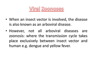 • When an insect vector is involved, the disease
is also known as an arboviral disease.
• However, not all arboviral diseases are
zoonosis: where the transmission cycle takes
place exclusively between insect vector and
human e.g. dengue and yellow fever.
 