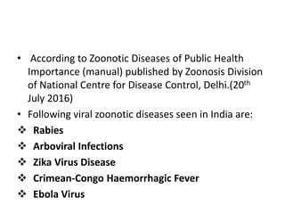 • According to Zoonotic Diseases of Public Health
Importance (manual) published by Zoonosis Division
of National Centre for Disease Control, Delhi.(20th
July 2016)
• Following viral zoonotic diseases seen in India are:
 Rabies
 Arboviral Infections
 Zika Virus Disease
 Crimean-Congo Haemorrhagic Fever
 Ebola Virus
 