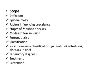 • Scope
 Definition
 Epidemiology
 Factors influencing prevalence
 Stages of zoonotic diseases
 Modes of transmission
 Persons at risk
 Classification
 Viral zoonoses – classification, general clinical features,
diseases in brief
 Laboratory diagnosis
 Treatment
 Prevention
 