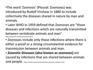 •The word 'Zoonosis' (Pleural: Zoonoses) was
introduced by Rudolf Virchow in 1880 to include
collectively the diseases shared in nature by man and
animals.
• Later WHO in 1959 defined that Zoonoses are "those
diseases and infections which are naturally transmitted
between vertebrate animals and man".
(http://www.who.int/topics/zoonoses/en/)
• Zoonoses include only those infections where there is
either a proof or a strong circumstantial evidence for
transmission between animals and man.
• Zoonotic Diseases (also known as zoonoses) are
caused by infections that are shared between animals
and people. (https://www.cdc.gov/onehealth/basics/zoonotic-diseases.html)
 