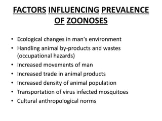 FACTORS INFLUENCING PREVALENCE
OF ZOONOSES
• Ecological changes in man's environment
• Handling animal by-products and wastes
(occupational hazards)
• Increased movements of man
• Increased trade in animal products
• Increased density of animal population
• Transportation of virus infected mosquitoes
• Cultural anthropological norms
 