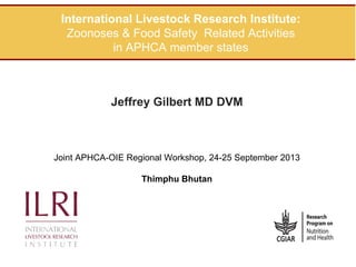 International Livestock Research Institute:
Zoonoses & Food Safety Related Activities
in APHCA member states

Jeffrey Gilbert MD DVM

Joint APHCA-OIE Regional Workshop, 24-25 September 2013
Thimphu Bhutan

 