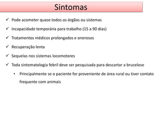 Sintomas 
 Pode acometer quase todos os órgãos ou sistemas 
 Incapacidade temporária para trabalho (15 a 90 dias) 
 Tratamentos médicos prolongados e onerosos 
 Recuperação lenta 
 Sequelas nos sistemas locomotores 
 Toda sintomatologia febril deve ser pesquisada para descartar a brucelose 
• Principalmente se o paciente for proveniente de área rural ou tiver contato 
frequente com animais 
 