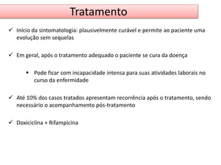 Tratamento 
 Início da sintomatologia: plausivelmente curável e permite ao paciente uma 
evolução sem sequelas 
 Em geral, após o tratamento adequado o paciente se cura da doença 
 Pode ficar com incapacidade intensa para suas atividades laborais no 
curso da enfermidade 
 Até 10% dos casos tratados apresentam recorrência após o tratamento, sendo 
necessário o acompanhamento pós-tratamento 
 Doxiciclina + Rifampicina 
 