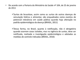 • De acordo com a Portaria do Ministério da Saúde nº 104, de 25 de janeiro 
de 2011 
Surtos de brucelose, assim como os surtos de outras doenças de 
veiculação hídrica e alimentar, são enquadrados como eventos de 
potencial relevância em saúde pública quando haja alteração no 
padrão epidemiológico da doença (BRASIL, 2011) 
Dessa forma, no Brasil, quanto à notificação, não é obrigatória 
quando ocorrem casos isolados, mas na vigência de surtos, deve ser 
notificada, realizada a investigação epidemiológica e adotadas as 
medidas de controle indicadas (BRASIL, 2010) 
 