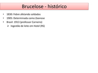 Brucelose - histórico 
• 1830: Febre afetando soldados 
• 1905: Determinada como Zoonose 
• Brasil: 1913 (professor Carneiro) 
 Ingestão de leite em Hotel (RS) 
 